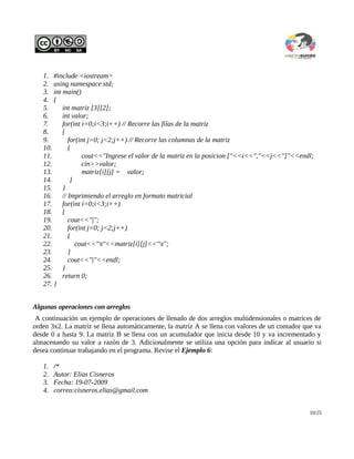 1. #include <iostream>
   2. using namespace std;
   3. int main()
   4. {
   5.     int matriz [3][2];
   6.     int valor;
   7.     for(int i=0;i<3;i++) // Recorre las filas de la matriz
   8.     {
   9.        for(int j=0; j<2;j++) // Recorre las columnas de la matriz
   10.       {
   11.            cout<<"Ingrese el valor de la matriz en la posicion ["<<i<<","<<j<<"]"<<endl;
   12.            cin>>valor;
   13.            matriz[i][j] = valor;
   14.        }
   15.    }
   16.    // Imprimiendo el arreglo en formato matricial
   17.    for(int i=0;i<3;i++)
   18.    {
   19.       cout<<"|";
   20.       for(int j=0; j<2;j++)
   21.       {
   22.          cout<<"t"<<matriz[i][j]<<"t";
   23.       }
   24.       cout<<"|"<<endl;
   25.    }
   26.    return 0;
   27. }


Algunas operaciones con arreglos
 A continuación un ejemplo de operaciones de llenado de dos arreglos multidensionales o matrices de
orden 3x2. La matriz se llena automáticamente, la matriz A se llena con valores de un contador que va
desde 0 a hasta 9. La matriz B se llena con un acumulador que inicia desde 10 y va incrementado y
almacenando su valor a razón de 3. Adicionalmente se utiliza una opción para indicar al usuario si
desea continuar trabajando en el programa. Revise el Ejemplo 6:

   1.   /*
   2.   Autor: Elias Cisneros
   3.   Fecha: 19-07-2009
   4.   correo:cisneros.elias@gmail.com


                                                                                                10/25
 