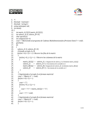 5. */
6. #include <iostream>
7. #include <string.h>
8. using namespace std;
9. int main()
10. {
11.    int matriz_A [3][2],matriz_B [3][2];
12.    int valores_A=0, valores_B=10;
13.    char opcion[2];
14.    int comparacion=0;
15.    cout<<"Bienvenido al programa de Cadenas Multidimensionales (Presione Enter)"<<endl;
16.    getchar();
17.    do
18.    {
19.      valores_A=0, valores_B=10;
20.      //Llenado arreglo A y B
21.      for(int i=0;i<3;i++) // Recorre las filas de la matriz
22.       {
23.          for(int j=0; j<2;j++) // Recorre las columnas de la matriz
24.          {
25.               matriz_A[i][j] = valores_A; // Asignación de valores_A al elemento matriz_A[i][j]
26.               valores_A     = valores_A+1;// Incremento de la variable en 1
27.               matriz_B[i][j] = valores_B;// Asignación de valores_B al elemento matriz_B[i][j]
28.               valores_B     = valores_B+3; // Incremento de la variable en 3
29.           }
30.       }
31.       // Imprimiendo el arreglo A en formato matricial
32.       cout<<"Matriz A "<<endl;
33.       for(int i=0;i<3;i++)
34.       {
35.          cout<<"|";
36.          for(int j=0; j<2;j++)
37.          {
38.             cout<<"t"<<matriz_A[i][j]<<"t";
39.          }
40.          cout<<"|"<<endl;
41.       }
42.       // Imprimiendo el arreglo B en formato matricial
43.       cout<<"Matriz B "<<endl;
44.       for(int i=0;i<3;i++)
45.       {

                                                                                               11/25
 