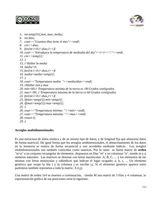 5. int temp[31],min, max, media;
   6. int dias;
   7. cout<<"Cuantos días tiene el mes"<<endl;
   8. cin>>dias;
   9. for(int i=0;i<dias;i++){
   10. cout<<"Introduzca la temperatura de mediodía del día"<<i+1<<":"<<endl;
   11. cin>>temp[i];
   12. }
   13. // Hallar la media
   14. media=0;
   15. for(int i=0;i<dias;i++){
   16. media=media+temp[i];
   17. }
   18. cout<<"Temperatura media: "<<media/dias<<endl;
   19. //Hallar min y max
   20. min=60;// Temperatura minima de la tierra es -90 Grados centígrados
   21. max=-90; // Temperatura máxima de la tierra es 60 Grados centígrados
   22. for(int i=0;i<dias;i++){
   23. if(min>temp[i]) min=temp[i];
   24. if(max<temp[i]) max=temp[i];
   25. }
   26. cout<<"Temperatura mínima: "<<min<<endl;
   27. cout<<"Temperatura máxima: "<<max<<endl;
   28. return 0;
   29. }

Arreglos multidimensionales

Es una estructura de datos estática y de un mismo tipo de datos, y de longitud fija que almacena datos
de forma matricial. De igual forma que los arreglos unidimensionales, el almacenamiento de los datos
en la memoria se realiza de forma secuencial y son accedidos mediante índices. Los arreglos
multidimensionales son también conocidos como matrices. Por lo tanto se llama matriz de orden
"m×n" a un conjunto rectangular de elementos dispuestos en filas "m" y en columnas "n", siendo m y n
números naturales. Las matrices se denotan con letras mayúsculas: A, B, C, ... y los elementos de las
mismas con letras minúsculas y subíndices que indican el lugar ocupado: a, b, c, ... Un elemento
genérico que ocupe la fila i y la columna j se escribe i,j. Si el elemento genérico aparece entre
paréntesis también representa a toda la matriz: A (i,j).

Una matriz de orden 3x4 se muestra a continuación, siendo M una matriz de 3 filas y 4 columnas, la
representación gráfica de sus posiciones sería la siguiente:

                                                                                                  7/25
 