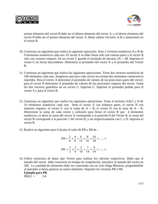 primer elemento del vector B debe ser el último elemento del vector A, y el último elemento del
vector B debe ser el primer elemento del vector A. Reste ambos Vectores A-B y almacénelo en
el vector R.
10. Construya un algoritmo que realice la siguiente operación. Sean 2 vectores numéricos A y B de
9 elementos numéricos cada uno. El vector A se debe llenar solo con valores pares y el vector B
solo con vectores impares. En un vector C guarde el resultado de ejecutar 3A + 2B. Imprima el
vector C en forma descendente. Determine el promedio del vector A y el promedio del Vector
B.
11. Construya un algoritmo que realice las siguientes operaciones. Tiene dos vectores numéricos de
100 elementos cada uno. Asegúrese que para cada vector no existan dos elementos consecutivos
repetidos. Para el vector A determine el promedio de valores de las posiciones pares del vector;
para el vector B determine el promedio de valores de las posiciones impares del vector. Sume
los dos vectores guárdelos en un vector C. Imprima C. Imprima el promedio pedido para el
vector A y para el vector B.
12. Construya un algoritmo que realice las siguientes operaciones. Tiene 4 vectores A,B,C y D de
10 elementos numéricos cada uno, llene el vector A con números pares, el vector B con
números impares, el vector C con la suma de A + B, el vector D con la resta de A – B.
Determinar la suma de cada vector y utilizarlo para llenar el vector R que 4 elementos
numéricos, es decir la suma del vector A corresponde a la posición 0 del Vector R, la suma del
vector B corresponde a la posición 1 del vector R, y asi respectivamente con C y D. Imprima el
vector R.
13. Realice un algoritmo para Calcular el valor de PR y IM de :
++++++= ......
20
10
16
8
12
6
8
4
4
2
PR
++++++= ......
18
9
14
7
10
5
6
3
2
1
IM
14. Utilice estructura de datos tipo Vector para realizar los cálculos respectivos. Dado que el
tamaño del vector debe conocerse en tiempo de compilación, inicialice el tamaño del vector en
100. La cantidad de elementos debe ser controlada con un ciclo Haga Mientras, preguntándole
al operador si desea generar un nuevo elemento. Imprimir los vectores PR e IM.
Ejemplo para PR
PR[0] = 2/4
22/25
 