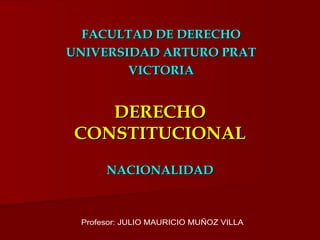DERECHO CONSTITUCIONAL NACIONALIDAD FACULTAD DE DERECHO UNIVERSIDAD ARTURO PRAT VICTORIA Profesor: JULIO MAURICIO MUÑOZ VILLA 