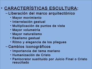 • CARACTERÍSTICAS ESCULTURA: 
– Liberación del marco arquitectónico 
• Mayor movimiento 
• Interrelación gestual 
• Multiplicación de puntos de vista 
• Mayor volumetría 
• Mayor naturalismo 
• Realismo gestual 
• Ritmo y elegancia de los pliegues 
– Cambios iconográficos 
• Importancia del tema mariano 
• Humanización de Cristo 
• Pantocrator sustituido por Juicio Final o Cristo 
resucitado 
 