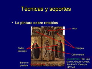 Técnicas y soportes 
• La pintura sobre retablos 
Ático 
Espigas 
Calle central 
Calles 
laterales 
Banco o 
predela 
Gonçal Peris: Ret. San 
Martín, Úrsula y Antón. 
San Pío V. Valencia. 
1437-40 
 