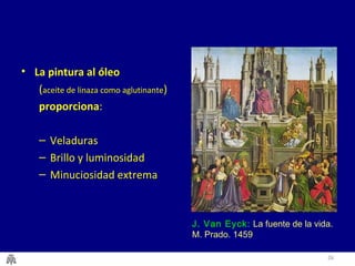 26 
• La pintura al óleo 
(aceite de linaza como aglutinante) 
proporciona: 
– Veladuras 
– Brillo y luminosidad 
– Minuciosidad extrema 
J. Van Eyck: La fuente de la vida. 
M. Prado. 1459 
 