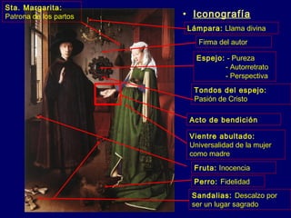 • Iconografía 
Lámpara: Llama divina 
Firma del autor 
Espejo: - Pureza 
- Autorretrato 
- Perspectiva 
Tondos del espejo: 
Pasión de Cristo 
Acto de bendición 
Vientre abultado: 
Universalidad de la mujer 
como madre 
Fruta: Inocencia 
Perro: Fidelidad 
Sandalias: Descalzo por 
ser un lugar sagrado 
Sta. Margarita: 
Patrona de los partos 
 