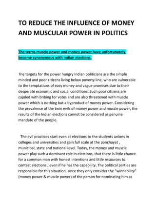 TO REDUCE THE INFLUENCE OF MONEY
AND MUSCULAR POWER IN POLITICS
The terms muscle power and money power have unfortunately
become synonymous with Indian elections.
The targets for the power hungry Indian politicians are the simple
minded and poor citizens living below poverty line, who are vulnerable
to the temptations of easy money and vague promises due to their
desperate economic and social conditions. Such poor citizens are
cajoled with bribing for votes and are also threatened with muscle
power which is nothing but a byproduct of money power. Considering
the prevalence of the twin evils of money power and muscle power, the
results of the Indian elections cannot be considered as genuine
mandate of the people.
The evil practices start even at elections to the students unions in
colleges and universities and gain full scale at the panchayat ,
municipal, state and national level. Today, the money and muscle
power play such a dominant role in elections, that there is little chance
for a common man with honest intentions and little resources to
contest elections , even if he has the capability. The political parties are
responsible for this situation, since they only consider the “winnability”
(money power & muscle power) of the person for nominating him as
 