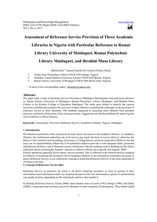 Information and Knowledge Management                                                            www.iiste.org
ISSN 2224-5758 (Paper) ISSN 2224-896X (Online)
Vol 1, No.3, 2011


 Assessment of Reference Service Provision of Three Academic
         Libraries in Nigeria with Particular Reference to Ramat
           Library University of Maiduguri, Ramat Polytechnic
                Library Maiduguri, and Ibrahim Musa Library

                            Habibu Idris1* Samuel Ejembi Oji2 Eatima Floretta Abana3
    1.    Taraba State Polytechnic Library P.M.B 1030 Jalingo, Nigeria
    2.    Abubakar Tafawa Balewa University Library P.M.B 0248 Bauchi, Nigeria
    3.    Ramat Library, University of Maiduguri P.M.B 1069 Borno State, Nigeria

    * E-mail of the corresponding author: idrishab2@yahoo.com


Abstract
The paper takes a look at Reference Service Provision in Maiduguri Metropolitan with particular reference
to: Ramat Library University of Maiduguri, Ramat Polytechnic Library Maiduguri, and Ibrahim Musa
Library in Sir Kashim College of Education Maiduguri. The study goes further to identify the various
resources available and examines the activities of these libraries in meeting the challenges in the provision of
reference service to their clienteles. The methods employed in assessing these libraries were personal
interview and direct observation of the existing systems. Suggestions are finally proffered for improving the
service delivery in those libraries.

Keywords: Assessment, Provision, Reference Service, Academic Libraries, Nigeria, Maiduguri

1. Introduction
The libraries mentioned in this assessment by their nature are known to be academic libraries. As academic
libraries, the institutional authorities are to be seen to pay much attention to service delivery otherwise the
library’s role would be seen dwindling. University or College library cannot be expected to fulfill its role and
carry out its responsibilities effectively if its authorities failed to provide it with adequate funds, personnel
and physical facilities, and if librarians cannot collaborate with the teaching staff in building up the library
collection and in orienting the students’ interests to effective library use (Aguolu, and Aguolu, 2002).
Library operations generally are by nature, service oriented. This is reflected in the referral services rendered
by libraries. Considering the enormous role of Academic libraries in our institutions, it becomes necessary to
assess Reference Service in our institutions, bearing in mind that Reference Service is the most important of
all library activities.
2. Concept of Reference Service (RS)

Reference Service as perceives by many is all about rendering assistance to users in pursuit of their
information need. Information need is an essential element in ones life. Information is power; it can build and
can equally destroy; depending on the individuals and how they handle it.

In defining Reference Service, Gama (2008) cited scholars such as Lynch (1983), Bunge (1999), and Edoka
(2000), to mean personal assistance given by librarians to users in pursuit of information. They further stated


                                                       1
 