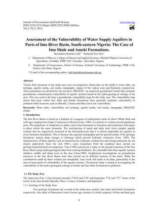 Journal of Environment and Earth Science                                                       www.iiste.org
ISSN 2224-3216 (Paper) ISSN 2225-0948 (Online)
Vol 2, No.2, 2012



 Assessment of the Vulnerability of Water Supply Aquifers in
 Parts of Imo River Basin, South-eastern Nigeria: The Case of
              Imo Shale and Ameki Formations.
                              Ikechukwu Boniface Ijeh1* Nathaniel Nze Onu2
     1. Department of Physics, College of Natural and Applied Sciences, Michael Okpara University of
          Agriculture, Umudike. PMB 7267, Umuahia, Abia State, Nigeria.
     2.    Department of Geosciences, School of Science, Federal University of Technology, PMB 1526,
           Owerri, Imo State, Nigeria.
     * E-mail of the corresponding author: ijeh.ikechukwu@mouau.edu.ng


Abstract
Twenty three locations in the study area were investigated to obtain data on the depth to water table, net
recharge, aquifer media, soil media, topography, impact of the vadose zone and hydraulic conductivity.
These parameters are denoted by the acronym, DRASTIC, an empirical groundwater model that estimates
groundwater contamination vulnerability of aquifer systems based on the hydro-geological settings of the
area. This was used to develop a groundwater vulnerability map for the study area. The vulnerability map
shows that areas within Imo shale and Ameki Formations have generally moderate vulnerability to
pollution while locations such as Okwelle, Umuna and Okwe have low vulnerability.
Keywords: Water table, vulnerability, net recharge, aquifer media, soil media, topography. DRASTIC
model.
1. Introduction
The Imo River Basin is based on a bedrock of a sequence of sedimentary rocks of about 5480m thick and
with ages ranging from Upper Cretaceous to Recent (Uma, 1986). It is known to contain several aquiferous
units. The proportion of sandstones to shales varies from formation to formation and sometimes from place
to place within the same formation. The interlayering of sandy and shaly units form complex aquifer
systems that are respectively localized in the formations,such that it is almost impossible for aquifers to
cross formation boundaries. This is because the regional stratigraphy and the general trends of the geologic
formations feature sharp changes in lithology which prevent hydraulic continuity (Uma, 1989). The
characteristics of these aquifers such as transmissivity, hydraulic conductivity and storage potentials are not
clearly understood. Since the mid 1980’s, some researchers from the academia have carried out
geological/geochemical investigations. Uma (1986) carried out a study on the ground resources of the Imo
River Basin using hydro-geological data from existing boreholes. He concluded that three aquifer systems
(shallow, middle and deep) exist in the area (Uma,1989). Geophysical investigations on groundwater
resources in the Imo River Basin were also carried out in different sections of the basin. While the
contributions made by these workers are remarkable, more work still needs to be done, particularly in the
area of assessment of vulnerability of the aquifer systems. The present study is aimed at investigating the
vulnerability of the hydro-geological settings in Ameki and Imo shale Formations to pollution.


1.1 The Study Area
The study area (Fig. 1) lies between latitudes 5o42′N and 5o45′ and longitudes 7o10′ and 7o27.′ Some of the
towns in the area include Okwelle, Okwe, Umuna, Umuduru, and Ikperejere.
1.1.1 Geology of the Study Area
          Two geologic formations are covered in the study area, namely: Imo shale and Ameki formations
respectively. Imo shale of Paleocene-Lower Eocene age consists of a thick sequence of blue and dark grey


                                                      9
 