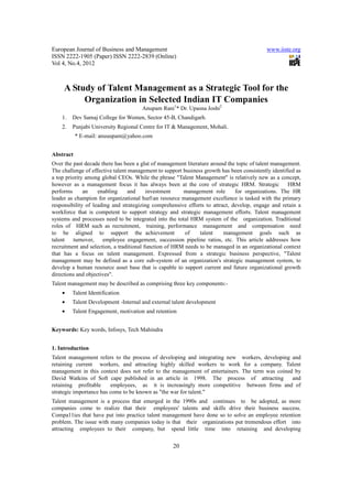 European Journal of Business and Management www.iiste.org
ISSN 2222-1905 (Paper) ISSN 2222-2839 (Online)
Vol 4, No.4, 2012
20
A Study of Talent Management as a Strategic Tool for the
Organization in Selected Indian IT Companies
Anupam Rani1
* Dr. Upasna Joshi2
1. Dev Samaj College for Women, Sector 45-B, Chandigarh.
2. Punjabi University Regional Centre for IT & Management, Mohali.
* E-mail: anuuupam@yahoo.com
Abstract
Over the past decade there has been a glut of management literature around the topic of talent management.
The challenge of effective talent management to support business growth has been consistently identified as
a top priority among global CEOs. While the phrase "Talent Management" is relatively new as a concept,
however as a management focus it has always been at the core of strategic HRM. Strategic HRM
performs an enabling and investment management role for organizations. The HR
leader as champion for organizational hurlan resource management excellence is tasked with the primary
responsibility of leading and strategizing comprehensive efforts to attract, develop, engage and retain a
workforce that is competent to support strategy and strategic management efforts. Talent management
systems and processes need to be integrated into the total HRM system of the organization. Traditional
roles of HRM such as recruitment, training, performance management and compensation need
to be aligned to support the achievement of talent management goals such as
talent turnover, employee engagement, succession pipeline ratios, etc. This article addresses how
recruitment and selection, a traditional function of HRM needs to be managed in an organizational context
that has a focus on talent management. Expressed from a strategic business perspective, "Talent
management may be defined as a core sub-system of an organization's strategic management system, to
develop a human resource asset base that is capable to support current and future organizational growth
directions and objectives".
Talent management may be described as comprising three key components:-
• Talent Identification
• Talent Development -Internal and external talent development
• Talent Engagement, motivation and retention
Keywords: Key words, Infosys, Tech Mahindra
1. Introduction
Talent management refers to the process of developing and integrating new workers, developing and
retaining current workers, and attracting highly skilled workers to work for a company. Talent
management in this context does not refer to the management of entertainers. The term was coined by
David Watkins of Soft cape published in an article in 1998. The process of attracting and
retaining profitable employees, as it is increasingly more competitive between firms and of
strategic importance has come to be known as "the war for talent."
Talent management is a process that emerged in the 1990s and continues to be adopted, as more
companies come to realize that their employees' talents and skills drive their business success.
Compa11ies that have put into practice talent management have done so to solve an employee retention
problem. The issue with many companies today is that their organizations put tremendous effort into
attracting employees to their company, but spend little time into retaining and developing
 