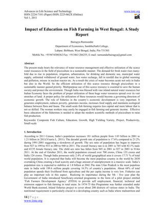 Advances in Life Science and Technology                                                       www.iiste.org
ISSN 2224-7181 (Paper) ISSN 2225-062X (Online)
Vol 1, 2011



Impact of Education on Fish Farming in West Bengal: A Study
                          Report
                                           Bairagya Ramsundar
                             Department of Economics, SambhuNath College,
                            Labpur, Birbhum, West Bengal, India, Pin-731303
       Mobile No. +919474308362 Fax: +913463 266255, E-mail: ramsundarbairagya@gmail.com


Abstract
The present study bears the relevance of water resource management and effective utilization of the scarce
water resources in the field of pisciculture in a sustainable manner. The demand for fresh water rises many-
fold due to rise in population, irrigation, urbanization, for drinking and domestic use, municipal water
supply, unlimited withdrawal of ground water, less water recharge, fall in rainfall due to global warming
and pollution, misuse in nuclear reactor etc. As a result the crisis of water becomes acute not only in India
but also in the World. So the efficient utilization of this scarce resource through pisciculture in a
sustainable manner gained priority. Multipurpose use of this scarce resource is essential to save the human
society and protect the environment. Though India was blessed with vast inland natural water resources but
Indian Economy faces the problem of proper utilization of these huge water resources spread over its vast
stretches of land. A proper policy for utilization of these resources would become a governing direction of
economic growth. The role of fisheries in the country’s economic development is very important. It
generates employment, reduces poverty, generates income, increases food supply and maintains ecological
balance between flora and fauna. The small-scale fish farming requires less capital and more labour that is
not so skilled. The woman workers may easily be engaged in fish farming and generate income. Effective
basic education of the fishermen is needed to adopt the modern scientific methods of pisciculture to raise
fish production.
Keywords: Composite Fish Culture, Education, Growth, High Yielding Variety, Project, Productivity,
Small-scale


1. Introduction
According to 2011 Census, India’s population increases 181 million people from 1.03 billion in 2001 to
1.21 billion in 2011(Visaria L. 2011). The decadal growth rate of population is 17.6% compared to 21.2%
during 1991-2001 suggesting a slowdown of growth. The sex ratio of population has began to improve
from 927 in 1991to 933 in 2001to 940 in 2011. The overall literacy rate is in 2001 is 745 with 82.1% male
and 65.55 female literacy rate. The child sex ratio has fallen from 945 in 2001 to 927 in 2001 to 914in
2011. At the end of October 2011, the world population crossed over 700 crores, China 135 crores and
India 124 crores. Though India possesses only 2.4% of world geographical area it covers 17.71 % of total
world population. It is expected that India will become the most populous country in the world by 2030
overtaking China creating a food scarcity and a huge amount of unemployment in a massive scale. India’s
population size is expected to stabilize at 1.8 billion at 2041.The state Uttar Pradesh is the most populous
state in India with 199.6 million people covering 16.5% of country’s population. About 68% of total
population spends their livelihood from agriculture and the per capita income is very low. Fisheries can
play an important role in this aspect. Realizing its importance during the 5th - five year plan the
Government of India introduced beneficiary-oriented programme in the form of a pilot project entitled
‘Fish Farmers Development Agency’ (FFDA) to provide self employment, financial, technical and
extension support to fish farming in rural areas. In 1974-75 this Programme was further extended under
World Bank-assisted, Inland fisheries project to cover about 200 districts of various states in India. The
nutritional requirement is particularly crucial in a developing country such as India where malnutrition and

14 | P a g e
www.iiste.org
 