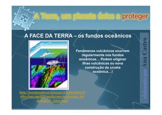 A Terra, um planeta único a proteger

   A FACE DA TERRA – os fundos oceânicos




                                                                    elaborado por Ana Castro
                                     Fenómenos vulcânicos ocorrem
                                        regularmente nos fundos
                                       oceânicos… Podem originar
                                         ilhas vulcânicas ou nova
                                           construção de crusta
                                                oceânica…!




http://oceanexplorer.noaa.gov/explorations/0
6fire/logs/april29/media/movies/nwrota_bri
            mstone14_video.html
 