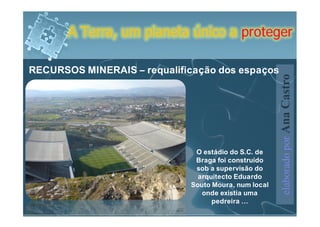 A Terra, um planeta único a proteger

RECURSOS MINERAIS – requalificação dos espaços




                                                      elaborado por Ana Castro
                              O estádio do S.C. de
                              Braga foi construído
                              sob a supervisão do
                               arquitecto Eduardo
                             Souto Moura, num local
                                onde existia uma
                                   pedreira …
 