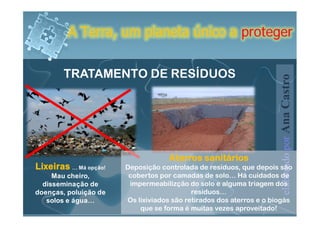 A Terra, um planeta único a proteger


        TRATAMENTO DE RESÍDUOS




                                                                     elaborado por Ana Castro
                                    Aterros sanitários
Lixeiras … Má opção!   Deposição controlada de resíduos, que depois são
     Mau cheiro,        cobertos por camadas de solo… Há cuidados de
  disseminação de       impermeabilizção do solo e alguma triagem dos
doenças, poluição de                       resíduos…
   solos e água…       Os lixiviados são retirados dos aterros e o biogás
                           que se forma é muitas vezes aproveitado!
 
