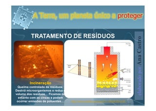 A Terra, um planeta único a proteger


          TRATAMENTO DE RESÍDUOS




                                                                                 elaborado por Ana Castro
         Incineração
 Queima controlada de resíduos;
Destrói microorganismos e reduz o
volume dos resíduos… Ficamos no
  entanto com as cinzas e podem
 ocorrer emissões de poluentes…     http://www.youtube.com/watch?v=AWgRvDzG7dU
 