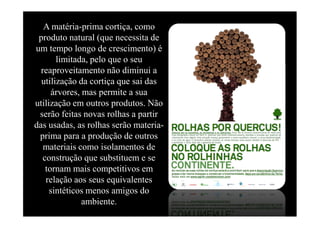 produto A Terra,necessita de
           natural (que um planeta     único a proteger
   A matéria-prima cortiça, como

um tempo longo de crescimento) é
       limitada, pelo que o seu
  reaproveitamento não diminui a




                                                     elaborado por Ana Castro
  utilização da cortiça que sai das
      árvores, mas permite a sua
utilização em outros produtos. Não
 serão feitas novas rolhas a partir
das usadas, as rolhas serão materia-
 prima para a produção de outros
   materiais como isolamentos de
   construção que substituem e se
    tornam mais competitivos em
    relação aos seus equivalentes
     sintéticos menos amigos do
               ambiente.
 