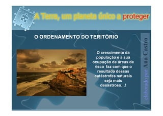 A Terra, um planeta único a proteger

O ORDENAMENTO DO TERITÓRIO




                                          elaborado por Ana Castro
                    O crescimento da
                    população e a sua
                  ocupação de áreas de
                   risco faz com que o
                     resultado dessas
                   catástrofes naturais
                         seja mais
                       desastroso…!
 