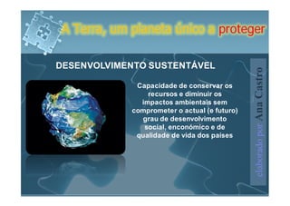A Terra, um planeta único a proteger

DESENVOLVIMENTO SUSTENTÁVEL




                                               elaborado por Ana Castro
              Capacidade de conservar os
                 recursos e diminuir os
               impactos ambientais sem
             comprometer o actual (e futuro)
               grau de desenvolvimento
                social, enconómico e de
              qualidade de vida dos países
 