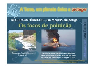 A Terra, um planeta único a proteger

RECURSOS HÍDRICOS – um recurso em perigo




                                                                                                      elaborado por Ana Castro
Descarga de um efluente             Explosão numa plataforma petrolófera
      industrial                   da BP provocou um derrame de petróleo
                                    no Golfo do México (maré negra) - 2010
                          http://tv1.rtp.pt/noticias/?t=Ecossistema-arrasado-pelo-derrame-de-petroleo-da-
                                        BP.rtp&headline=20&visual=9&article=350834&tm=7
 