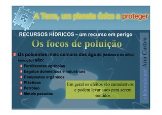 A Terra, um planeta único a proteger

RECURSOS HÍDRICOS – um recurso em perigo




                                                                elaborado por Ana Castro
Os poluentes mais comuns das águas (tóxicos e de difícil
remoção) são:
  Fertilizantes agrícolas
  Esgotos domésticos e industriais
  Compostos orgânicos
  Plásticos               Em geral os efeitos são cumulativos
  Petróleo                   e podem levar anos para serem
  Metais pesados                         sentidos
 