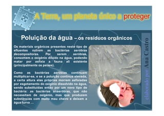 A Terra, um planeta único a proteger


    Poluição da água – os resíduos orgânicos




                                                    elaborado por Ana Castro
Os materiais orgânicos presentes neste tipo de
efluentes nutrem as bactérias aeróbias
decompositoras.     Por     serem    aeróbias,
consomem o oxigénio diluído na água, podendo
matar por asfixia a fauna ali existente
(principalmente os peixes).

Como as bactérias aeróbias continuam
multiplicar-se, e se a poluição continua elevada,
a certa altura elas próprias morrem asfixiadas
por esgotamento do oxigínio dissolvido na água,
sendo substituídas então por um novo tipo de
bactéria: as bactérias anaeróbias, que não
necessitam de oxigénio, mas que produzem
substâncias com muito mau cheiro e deixam a
água turva …
 