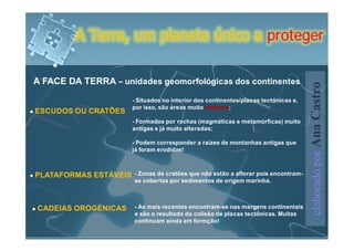 A Terra, um planeta único a proteger

A FACE DA TERRA – unidades geomorfológicas dos continentes




                                                                                     elaborado por Ana Castro
                       - Situados no interior dos continentes/placas tectónicas e,
                       por isso, são áreas muito estáveis;
ESCUDOS OU CRATÕES
                       - Formados por rochas (magmáticas e metamórficas) muito
                       antigas e já muito alteradas;

                       - Podem corresponder a raízes de montanhas antigas que
                       já foram erodidas!



PLATAFORMAS ESTÁVEIS   - Zonas de cratões que não estão a aflorar pois encontram-
                       se cobertas por sedimentos de origem marinha.



CADEIAS OROGÉNICAS     - As mais recentes encontram-se nas margens continentais
                       e são o resultado da colisão de placas tectónicas. Muitas
                       continuam ainda em formção!
 