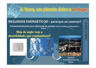 A Terra, um planeta único a proteger

RECURSOS ENERGÉTICOS – para que os usamos?




                                                                           elaborado por Ana Castro
Fundamentalmente para obtenção de energia (electricidade, combustíveis e
                                outros…)




                                                           Central
                                                       termoeléctrica de
                                                            Sines
 
