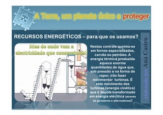 A Terra, um planeta único a proteger

RECURSOS ENERGÉTICOS – para que os usamos?




                                                           elaborado por Ana Castro
                         Nestas centrais queima-se
                          em fornos especializados,
                            carvão ou petróleo. A
                         energia térmica produzida
                                aquece enorme
                          quantidades de água que,
                         sob pressão e na forma de
                               vapor, irão fazer
                           movimentar turbinas. É
                             este movimento das
                         turbinas (energia cinética)
                         que é depois transformado
                         em energia eléctrica (através
                           de geradores e alternadores)!
 