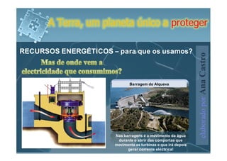 A Terra, um planeta único a proteger

RECURSOS ENERGÉTICOS – para que os usamos?




                                                                elaborado por Ana Castro
                              Barragem do Alqueva




                       Nas barragens é o movimento da água
                        durante o abrir das comportas que
                       movimenta as turbinas e que irá depois
                             gerar corrente eléctrica!
 
