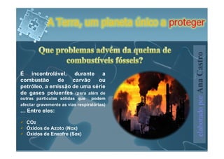 A Terra, um planeta único a proteger




                                               elaborado por Ana Castro
É incontrolável, durante a
combustão     de    carvão   ou
petróleo, a emissão de uma série
de gases poluentes (para além de
outras partículas sólidas que podem
afectar gravemente as vias respiratórias)
… Entre eles:

  CO2
  Óxidos de Azoto (Nox)
  Óxidos de Enxofre (Sox)
 