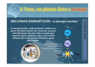 A Terra, um planeta único a proteger

RECURSOS ENERGÉTICOS – a energia nuclear




                                                               elaborado por Ana Castro
A energia nuclear, muito polémica, obtém-se a
partir da fissão nuclear de urânio (por exemplo)
  com libertação de calor. Este é usado para
 aquecer água e produzir vapor, que é então
  utilizado para movimentar turbinas e gerar
                  eletricidade .
                                   Fissão nuclear: quebra do
                                        núcleo de um átomo
                                 instável em dois menores e
                                                  mais leves
 