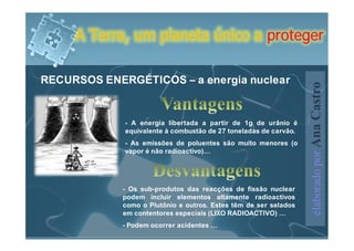 A Terra, um planeta único a proteger

RECURSOS ENERGÉTICOS – a energia nuclear




                                                                  elaborado por Ana Castro
             - A energia libertada a partir de 1g de urânio é
             equivalente à combustão de 27 toneladas de carvão.
             - As emissões de poluentes são muito menores (o
             vapor é não radioactivo)…




             - Os sub-produtos das reacções de fissão nuclear
             podem incluir elementos altamente radioactivos
             como o Plutônio e outros. Estes têm de ser selados
             em contentores especiais (LIXO RADIOACTIVO) …
             - Podem ocorrer acidentes …
 
