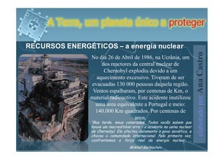 A Terra, um planeta único a proteger

RECURSOS ENERGÉTICOS – a energia nuclear




                                                                 elaborado por Ana Castro
                No dia 26 de Abril de 1986, na Ucrânia, um
                    dos reactores da central nuclear de
                     Chernobyl explodiu devido a um
                  aquecimento excessivo. Tiveram de ser
                evacuadas 130 000 pessoas daquela região.
                 Ventos espalharam, por centenas de Km, o
                material radioactivo. Este acidente inutilizou
                  uma área equivalente a Portugal e meio:
                  140.000 Km quadrados. Por centenas de
                                    anos.
 
