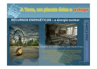 A Terra, um planeta único a proteger

RECURSOS ENERGÉTICOS – a energia nuclear




                                                                                        elaborado por Ana Castro
                 Chernobyl, uma cidade fantasma … após mais de 20 anos…
                  http://www.google.pt/imgres?imgurl=http://img84.imageshack.us/img8
                  4/882/cherncopy5gr.jpg&imgrefurl=http://tsjerno.blogspot.com/2006/0
                            4/national-geographic-article.html&usg=__GpV-
                     bPN7eiVgjSDRteXvqHFxJZQ=&h=335&w=562&sz=40&hl=pt-
                  pt&start=1&zoom=1&um=1&itbs=1&tbnid=JM37BRH5Y9Cs4M:&tb
                  nh=79&tbnw=133&prev=/images%3Fq%3DChernobyl%2Bnational%2
                                Bgeographic%26um%3D1%26hl%3Dpt-
                                   pt%26sa%3DN%26tbs%3Disch:1
 