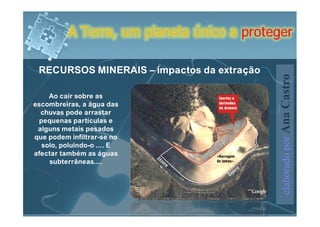 A Terra, um planeta único a proteger

 RECURSOS MINERAIS – impactos da extração




                                            elaborado por Ana Castro
    Ao cair sobre as
escombreiras, a água das
  chuvas pode arrastar
 pequenas partículas e
 alguns metais pesados
que podem infiltrar-se no
  solo, poluindo-o .... E
afectar também as águas
     subterrâneas....
 