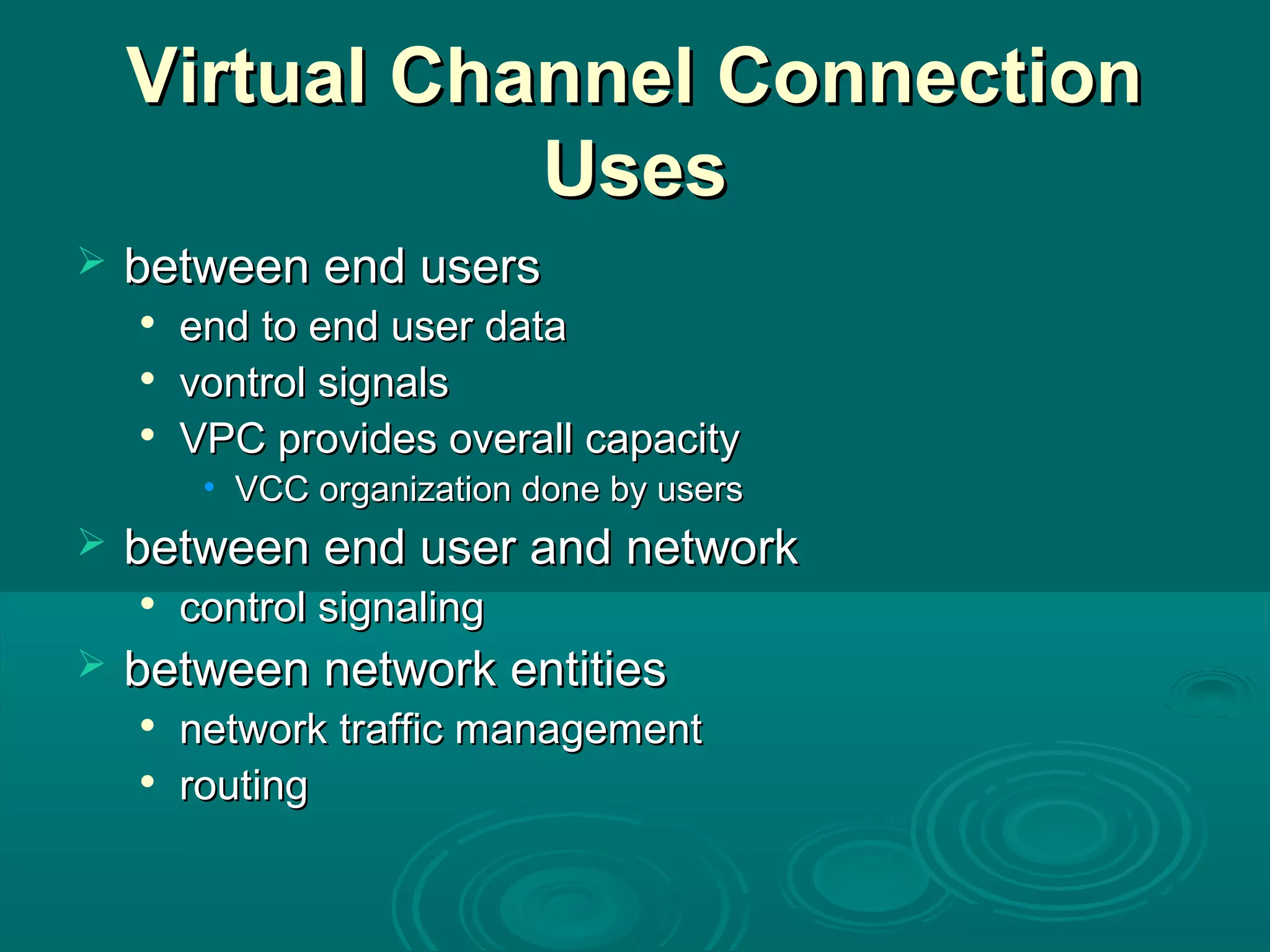 Virtual Channel ConnectionVirtual Channel Connection
UsesUses
 between end usersbetween end users

end to end user dataend to end user data

vontrol signalsvontrol signals

VPC provides overall capacityVPC provides overall capacity
• VCC organization done by usersVCC organization done by users
 between end user and networkbetween end user and network

control signalingcontrol signaling
 between network entitiesbetween network entities

network traffic managementnetwork traffic management

routingrouting
 