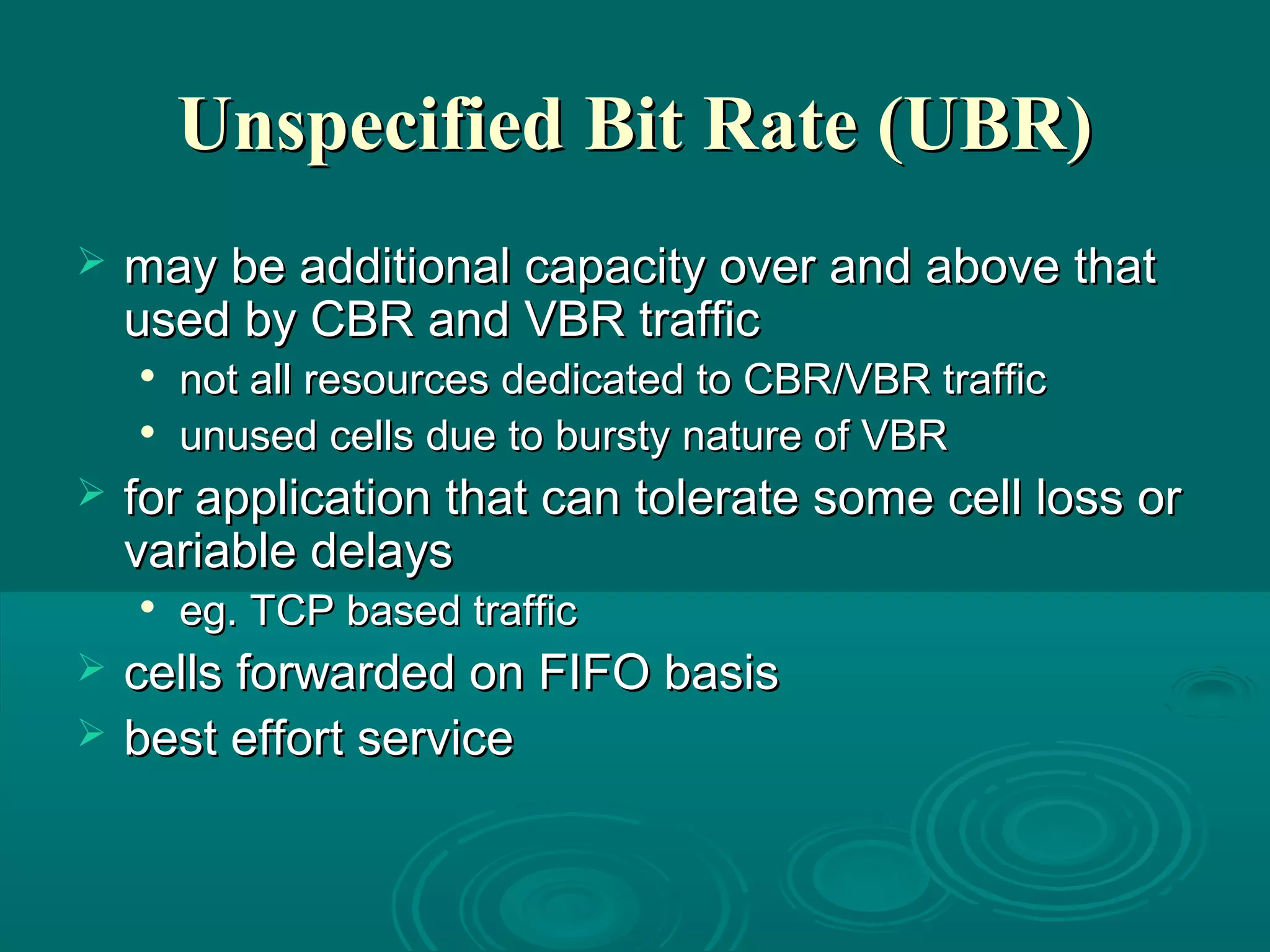 Unspecified Bit Rate (UBR)Unspecified Bit Rate (UBR)
 may be additional capacity over and above thatmay be additional capacity over and above that
used by CBR and VBR trafficused by CBR and VBR traffic

not all resources dedicated to CBR/VBR trafficnot all resources dedicated to CBR/VBR traffic

unused cells due to bursty nature of VBRunused cells due to bursty nature of VBR
 for application that can tolerate some cell loss orfor application that can tolerate some cell loss or
variable delaysvariable delays

eg. TCP based trafficeg. TCP based traffic
 cells forwarded on FIFO basiscells forwarded on FIFO basis
 best effort servicebest effort service
 