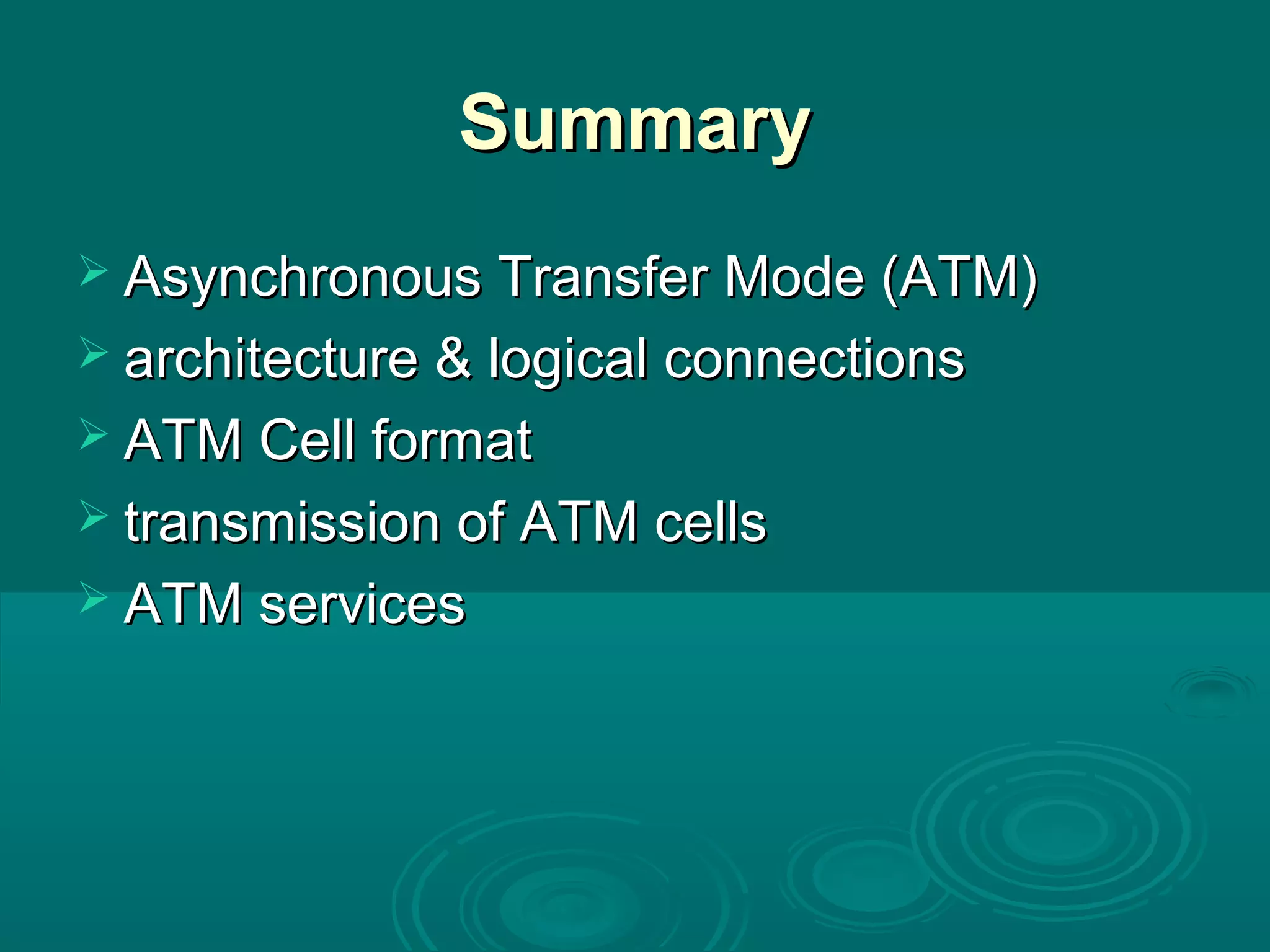 SummarySummary
 Asynchronous Transfer Mode (ATM)Asynchronous Transfer Mode (ATM)
 architecture & logical connectionsarchitecture & logical connections
 ATM Cell formatATM Cell format
 transmission of ATM cellstransmission of ATM cells
 ATM servicesATM services
 