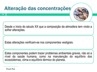 Alteração das concentrações
14
Daniela Pinto
Desde o inicio do século XX que a composição da atmosfera tem vindo a
sofrer alterações.
Estas alterações verificam-se nos componentes vestigiais.
Estes componentes podem trazer problemas ambientais graves, não só a
nível da saúde humana, como na manutenção do equilíbrio dos
ecossistemas, clima e equilíbrio térmico do planeta.
 