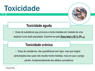 Daniela Pinto
18
Toxicidade
• Dose de substância que provoca a morte imediata em metade de uma
espécie numa dada população. Exprime-se pela Dose letal a 50 % (DL50)
Toxicidade aguda
• Dose de substância, não quantificável com rigor, mas que origina
perturbações das quais não resulta morte imediata, mas em que o perigo
advém, fundamentalmente dos efeitos cumulativos.
Toxicidade crónica
 