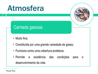 Atmosfera
2
• Muito fina;
• Constituída por uma grande variedade de gases;
• Funciona como uma cobertura protetora;
• Permite a existência das condições para o
desenvolvimento da vida.
Camada gasosa:
Daniela Pinto
 