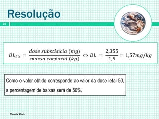 Daniela Pinto
23
Resolução
𝐷𝐿50 =
𝑑𝑜𝑠𝑒 𝑠𝑢𝑏𝑠𝑡â𝑛𝑐𝑖𝑎 (𝑚𝑔)
𝑚𝑎𝑠𝑠𝑎 𝑐𝑜𝑟𝑝𝑜𝑟𝑎𝑙 (𝑘𝑔)
⇔ 𝐷𝐿 =
2,355
1,5
= 1,57𝑚𝑔/𝑘𝑔
Como o valor obtido corresponde ao valor da dose letal 50,
a percentagem de baixas será de 50%.
 