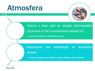 Atmosfera
3
Absorve a maior parte da radiação eletromagnética
proveniente do Sol (nomeadamente radiação UV).
• que não permitiriam a existência de vida.
Responsável pela estabilização da temperatura
terrestre.
• evitando variações que existem noutros planetas sem atmosfera.
Daniela Pinto
 