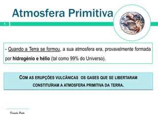 Atmosfera Primitiva
4
Daniela Pinto
- Quando a Terra se formou, a sua atmosfera era, provavelmente formada
por hidrogénio e hélio (tal como 99% do Universo).
COM AS ERUPÇÕES VULCÂNICAS OS GASES QUE SE LIBERTARAM
CONSTITUÍRAM A ATMOSFERA PRIMITIVA DA TERRA.
 