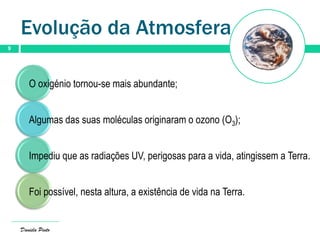 Evolução da Atmosfera
9
Daniela Pinto
O oxigénio tornou-se mais abundante;
Algumas das suas moléculas originaram o ozono (O3);
Impediu que as radiações UV, perigosas para a vida, atingissem a Terra.
Foi possível, nesta altura, a existência de vida na Terra.
 