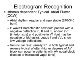 Electrogram Recognition
 Isthmus dependent Typical Atrial Flutter
  (CCW)
     – Atrial rhythm: regular and very stable (240-340
       bpm)
     – P wave:Characteristic sawtooth pattern with a
       negative deflection in, II and III, and/or aVf
       (inferior axis) and positive in V1 (but may be
       negative or biphasic). Leads I and aVL show
       low-voltage deflections
     – Ventricular rate: usually 2:1 in both typical and
       reverse typical aflutter (higher degrees of AV
       block can occur in patients with AV nodal block
       disease or increased vagal tone)
10
 