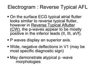 Electrogram : Reverse Typical AFL
      On the surface ECG typical atrial flutter
       looks similar to reverse typical flutter,
       however in Reverse Typical Aflutter
       (CW), the p-waves appear to be mostly
       positive in the inferior leads (II, III, aVf).
      P waves display an superior axis.
      Wide, negative deflections in V1 (may be
       most specific diagnostic sign)
      May demonstrate atypical p -wave
         morphologies
12
 