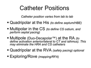 Catheter Positions
              Catheter position varies from lab to lab

      Quadripolar at the His (to define septum/HBE)
      Multipolar in the CS (to define CS ostium, and
      perform septal pacing)
      Multipole (Duo-Decapolar™) at the RA (to
      define activation anterior/lateral to CT and isthmus). This
      may eliminate the HRA and CS catheters

      Quadripolar at the RVA (safety pacing) optional
      Exploring/Rove (mapping/RFA)
14
 