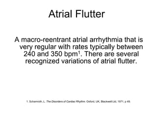 Atrial Flutter

    A macro-reentrant atrial arrhythmia that is
     very regular with rates typically between
      240 and 350 bpm1. There are several
       recognized variations of atrial flutter.




       1. Schamroth, L. The Disorders of Cardiac Rhythm. Oxford, UK, Blackwell Ltd, 1971, p 49.



2
 