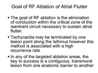 Goal of RF Ablation of Atrial Flutter

      The goal of RF ablation is the elimination
       of conduction within the critical zone of the
       reentrant circuit necessary to sustain atrial
       flutter.
      Tachycardia may be terminated by one
       lesion point along the Isthmus however this
       method is associated with a high
       recurrence rate
      In any of the targeted ablation areas, the
       key to success is a contiguous, transmural
       lesion from one anatomic barrier to another
29
 