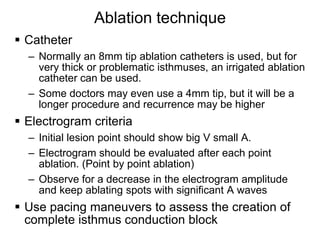Ablation technique
 Catheter
     – Normally an 8mm tip ablation catheters is used, but for
       very thick or problematic isthmuses, an irrigated ablation
       catheter can be used.
     – Some doctors may even use a 4mm tip, but it will be a
       longer procedure and recurrence may be higher
 Electrogram criteria
     – Initial lesion point should show big V small A.
     – Electrogram should be evaluated after each point
       ablation. (Point by point ablation)
     – Observe for a decrease in the electrogram amplitude
       and keep ablating spots with significant A waves
 Use pacing maneuvers to assess the creation of
  complete isthmus conduction block
38
 